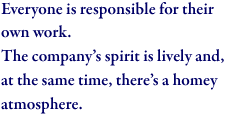 Everyone is responsible for their own work. The company’s spirit is lively and, at the same time, there’s a homey atmosphere.