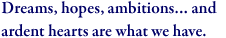 Dreams, hopes, ambitions… and ardent hearts are what we have.